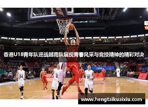 香港U18青年队迎战越南队展现青春风采与竞技精神的精彩对决