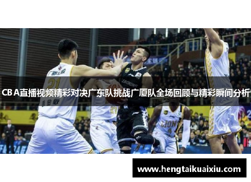 CBA直播视频精彩对决广东队挑战广厦队全场回顾与精彩瞬间分析